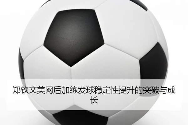 郑钦文美网后加练发球稳定性提升的突破与成长
